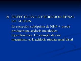 DEFECTO EN LA EXCRECION RENAL DE ACIDOS 	La excreción subóptima de NH4 + puede producir una acidosis metabólica hiperclorémica. Un ejemplo de este mecanismo es la acidosis tubular renal distal
