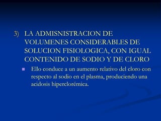 LA ADMISNISTRACION DE VOLUMENES CONSIDERABLES DE SOLUCION FISIOLOGICA, CON IGUAL CONTENIDO DE SODIO Y DE CLOROEllo conduce a un aumento relativo del cloro con respecto al sodio en el plasma, produciendo una acidosis hiperclorémica.