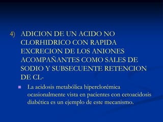 ADICION DE UN ACIDO NO CLORHIDRICO CON RAPIDA EXCRECION DE LOS ANIONES ACOMPAÑANTES COMO SALES DE SODIO Y SUBSECUENTE RETENCION DE CL-La acidosis metabólica hiperclorémica ocasionalmente vista en pacientes con cetoacidosis diabética es un ejemplo de este mecanismo.