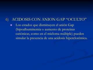 ACIDOSIS CON ANION GAP “OCULTO” Los estados que disminuyen el anión Gap (hipoalbuminemia o aumento de proteínas catiónicas, como en el mieloma múltiple) pueden simular la presencia de una acidosis hiperclorémica.