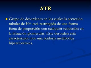 ATRGrupo de desordenes en los cuales la secreción tubular de H+ está restringida de una forma fuera de proporción con cualquier reducción en la filtración glomerular. Este desorden está caracterizado por una acidosis metabólica hiperclorémica.