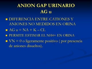 ANION GAP URINARIOAG uDIFERENCIA ENTRE CATIONES Y ANIONES NO MEDIDOS EN ORINAAG u = NA + K – CLPERMITE ESTIMAR EL NH4+ EN ORINAVN = 0 o ligeramente positivo ( por presencia de aniones disueltos).