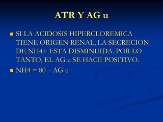 ATR Y AG uSI LA ACIDOSIS HIPERCLOREMICA TIENE ORIGEN RENAL, LA SECRECION DE NH4+ ESTA DISMINUIDA. POR LO TANTO, EL AG u SE HACE POSITIVO.NH4 = 80 – AG u