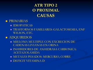 ATR TIPO 2O PROXIMALCAUSASPRIMARIASIDIOPATICASTRASTORNOS FAMILIARES: GALACTOSEMIA, ENF WILSON, ETC.ADQUIRIDOSMIELOMA MULTIPLE CON EXCRECION DE CADENAS LIVIANAS EN ORINAINHIBIDORES DE ANHIDRASA CARBONICA: ACETAZOLAMIDAMETALES PESADOS: MERCURIO, COBREDEFICIT VITAMINA D