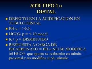 ATR TIPO 1 oDISTALDEFECTO EN LA ACIDIFICACION EN TUBULO DISTAL.PH u = >5.5.HCO3- p = < 10 meq/l.K+ p = DISMINUIDORESPUESTA A CARGA DE BICARBONATO = PH u NO SE MODIFICA (el HCO3- que aporto se reabsorbe en tubulo proximal y no modifica el ph urinario