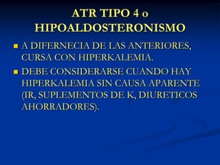 ATR TIPO 4 oHIPOALDOSTERONISMOA DIFERNECIA DE LAS ANTERIORES, CURSA CON HIPERKALEMIA.DEBE CONSIDERARSE CUANDO HAY HIPERKALEMIA SIN CAUSA APARENTE (IR, SUPLEMENTOS DE K, DIURETICOS AHORRADORES).