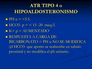 ATR TIPO 4 oHIPOALDOSTERONISMOPH u = <5.5.HCO3- p = < 15 -20  meq/l.K+ p = AUMENTADORESPUESTA A CARGA DE BICARBONATO = PH u NO SE MODIFICA (el HCO3- que aporto se reabsorbe en tubulo proximal y no modifica el ph urinario.
