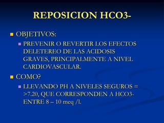 REPOSICION HCO3-OBJETIVOS:PREVENIR O REVERTIR LOS EFECTOS DELETEREO DE LAS ACIDOSIS GRAVES, PRINCIPALMENTE A NIVEL CARDIOVASCULAR.COMO?LLEVANDO PH A NIVELES SEGUROS = >7.20, QUE CORRESPONDEN A HCO3- ENTRE 8 – 10 meq /l.