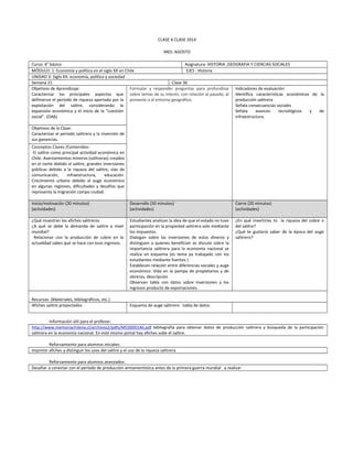 CLASE A CLASE 2014
MES: AGOSTO
Curso: 6° básico Asignatura: HISTORIA ,GEOGRAFIA Y CIENCIAS SOCIALES
MÓDULO: 1 Economía y política en el siglo XX en Chile EJES : Historia
UNIDAD 3: Siglo XX: economía, política y sociedad
Semana 21 Clase 36
Objetivos de Aprendizaje:
Caracterizar los principales aspectos que
definieron el período de riqueza aportada por la
explotación del salitre, considerando la
expansión económica y el inicio de la “cuestión
social”. (OA6)
Formular y responder preguntas para profundizar
sobre temas de su interés, con relación al pasado, al
presente o al entorno geográfico.
Indicadores de evaluación:
Identifica características económicas de la
producción salitrera
Señala consecuencias sociales
Señala avances tecnológicos y de
infraestructura.
Objetivos de la Clase:
Caracterizar el período salitrero y la inversión de
sus ganancias.
Conceptos Claves /Contenidos:
El salitre como principal actividad económica en
Chile. Asentamientos mineros (salitreras) creados
en el norte debido al salitre, grandes inversiones
públicas debido a la riqueza del salitre, vías de
comunicación, infraestructura, educación.
Crecimiento urbano debido al auge económico
en algunas regiones, dificultades y desafíos que
representa la migración campo ciudad.
Inicio/motivación (20 minutos)
(actividades)
Desarrollo (50 minutos)
(actividades)
Cierre (20 minutos)
(actividades)
¿Qué muestran los afiches salitreros
¿A qué se debe la demanda de salitre a nivel
mundial?
Relacionar con la producción de cobre en la
actualidad sabes qué se hace con esos ingresos.
Estudiantes analizan la idea de que el estado no tuvo
participación en la propiedad salitrera solo mediante
los impuestos.
Dialogan sobre las inversiones de estos dineros y
distinguen a quienes benefician se discute sobre la
importancia salitrera para la economía nacional se
realiza un esquema (es tema ya trabajado con los
estudiantes mediante fuentes )
Establecen relación entre diferencias sociales y auge
económico. Vida en la pampa de propietarios y de
obreros, descripción
Observan tabla con datos sobre inversiones y los
ingresos producto de exportaciones.
¿En qué invertirías tú la riqueza del cobre o
del salitre?
¿Qué te gustaría saber de la época del auge
salitrero?
Recursos: (Materiales, bibliográficos, etc.)
Afiches salitre proyectados Esquema de auge salitrero -tabla de datos
Información útil para el profesor:
http://www.memoriachilena.cl/archivos2/pdfs/MC0000146.pdf bibliografía para obtener datos de producción salitrera y búsqueda de la participación
salitrera en la economía nacional. En este mismo portal hay afiches sobe el salitre.
Reforzamiento para alumnos iniciales:
Imprimir afiches y distinguir los usos del salitre y el uso de la riqueza salitrera
Reforzamiento para alumnos avanzados:
Desafiar a conectar con el período de producción armamentística antes de la primera guerra mundial a realizar
 