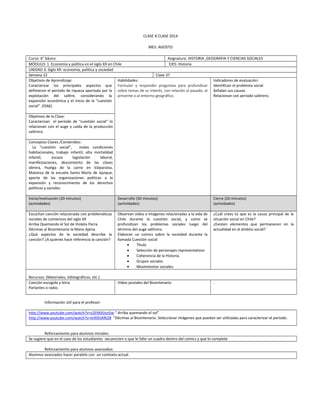 CLASE A CLASE 2014
MES: AGOSTO
Curso: 6° básico Asignatura: HISTORIA ,GEOGRAFIA Y CIENCIAS SOCIALES
MÓDULO: 1 Economía y política en el siglo XX en Chile EJES: Historia
UNIDAD 3: Siglo XX: economía, política y sociedad
Semana 22 Clase 37
Objetivos de Aprendizaje:
Caracterizar los principales aspectos que
definieron el período de riqueza aportada por la
explotación del salitre, considerando la
expansión económica y el inicio de la “cuestión
social”. (OA6)
Habilidades:
Formular y responder preguntas para profundizar
sobre temas de su interés, con relación al pasado, al
presente o al entorno geográfico.
Indicadores de evaluación:
Identifican el problema social
Señalan sus causas
Relacionan con periodo salitrero.
Objetivos de la Clase:
Caracterizan el período de “cuestión social” lo
relacionan con el auge y caída de la producción
salitrera.
Conceptos Claves /Contenidos:
La “cuestión social”, malas condiciones
habitacionales, trabajo infantil, alta mortalidad
infantil, escasa legislación laboral,
manifestaciones, descontento de las clases
obrera, Huelga de la carne en Valparaíso,
Matanza de la escuela Santa María de Iquique,
aporte de las organizaciones políticas a la
expansión y reconocimiento de los derechos
políticos y sociales.
Inicio/motivación (20 minutos)
(actividades)
Desarrollo (50 minutos)
(actividades)
Cierre (20 minutos)
(actividades)
Escuchan canción relacionada con problemáticas
sociales de comienzos del siglo XX
Arriba Quemando el Sol de Violeta Parra.
Décimas al Bicentenario la Mano Ajena.
¿Qué aspectos de la sociedad describe la
canción? ¿A quienes hace referencia la canción?
Observan video o imágenes relacionadas a la vida de
Chile durante la cuestión social, y como se
profundizan los problemas sociales luego del
término del auge salitrero.
Elaboran un comics sobre la sociedad durante la
llamada Cuestión social
• Título
• Selección de personajes representativos
• Coherencia de la Historia.
• Grupos sociales
• Movimientos sociales.
¿Cuál crees tú que es la causa principal de la
situación social en Chile?
¿Existen elementos que permanecen en la
actualidad en el ámbito social?
Recursos: (Materiales, bibliográficos, etc.)
Canción escogida y letra
Parlantes o radio.
Video postales del Bicentenario .
Información útil para el profesor:
http://www.youtube.com/watch?v=s2E9AXJozGw “ Arriba quemando el sol”
http://www.youtube.com/watch?v=tv9ShIAf628 “Décimas al Bicentenario. Seleccionar imágenes que puedan ser utilizadas para caracterizar el período.
Reforzamiento para alumnos iniciales:
Se sugiere que en el caso de los estudiantes secuencien o que le falte un cuadro dentro del comics y que lo complete
Reforzamiento para alumnos avanzados:
Alumnos avanzados hacer paralelo con un contexto actual.
 