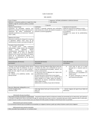 CLASE A CLASE 2014
MES: AGOSTO
Curso: 6° básico Asignatura: HISTORIA ,GEOGRAFIA Y CIENCIAS SOCIALES
MÓDULO: 1 Economía y política en el siglo XX en Chile EJES: Historia
UNIDAD 3: Siglo XX: economía, política y sociedad
Semana 22 Clase 38
Objetivos de Aprendizaje:
Caracterizar los principales aspectos que
definieron el período de riqueza aportada por la
explotación del salitre, considerando la
expansión económica y el inicio de la “cuestión
social”. (OA6)
Habilidades:
Formular y responder preguntas para profundizar
sobre temas de su interés, con relación al pasado, al
presente o al entorno geográfico.
Indicadores de evaluación:
Señala las causas de los problemas sociales
Sitúa los problemas en los centros urbanos y
en la salitreras
Distinguen las causas de las problemáticas
sociales.
Objetivos de la Clases
Relacionen la distribución desigual de la riqueza y
el desinterés político como causa de las
manifestaciones sociales a principios del siglo XX.
Conceptos Claves /Contenidos:
La “cuestión social”, malas condiciones
habitacionales, trabajo infantil, alta mortalidad
infantil, escasa legislación laboral,
manifestaciones, descontento de las clases
obrera, Huelga de la carne en Valparaíso,
Matanza de la escuela Santa María de Iquique,
aporte de las organizaciones políticas a la
expansión y reconocimiento de los derechos
políticos y sociales.
Inicio/motivación (20 minutos)
(actividades)
Desarrollo (50 minutos)
(actividades)
Cierre (20 minutos)
(actividades)
Discuten la frase del presidente Ramón Barros
Luco:”Hay dos clases de problemas, los que se
arreglan solos y los que no tienen solución".
Razón de más, según él, para no preocuparse
por ninguno.
¿En relación a los problemas sociales que
piensas de ello?
Observan video de programa Algo Habrán Hecho por
la Historia de Chile y van contestando de que se
trata las manifestaciones del pueblo , obreros , sus
causas y consecuencias
De qué forma actúa la Oligarquía de la época ante
las problemáticas sociales.
Por qué crees que se concentran en esos lugares.
Realizan portadas de diarios con los conflictos de la
época basados en el video, textos de estudio e
información de internet, considerando educación,
salud, trabajo infantil…
(Seleccionan un conflicto, el que más le interese)
• ¿Cuál crees tú que es la causa
principal de la situación social en
Chile?
• ¿Existen elementos que
permanecen en la actualidad en el
ámbito social?
• Te parece interesante el tema en
qué te gustaría profundizar.
Recursos: (Materiales, bibliográficos, etc.)
Canción escogida y letra
Parlantes o radio.
Video Algo habrán hecho por la historia de Chile
Data y PC
Cartulina
.- solicitar imágenes del siglo XX que hablen de
democracia
Información útil para el profesor:
http://www.youtube.com/watch?v=2wQfvinaDoA interesante programa sobe las condiciones sociales (se recomienda que se selecciones, para optimizar
el tiempo) y la organización obrera a principios del siglo XX, realizar guía que recoja lo central, ir pausando video para realizar preguntas sobre lo observado.
Sugerencia que se realice en sala de Enlaces para que después del video puedan investigar en internet para hacer sus portadas
Reforzamiento para alumnos iniciales:
Se recomienda al docente que la actividad sea acompañada con imágenes impresas y pedir que realicen titulares a partir de las imágenes
Reforzamiento para alumnos avanzados:
Niños avanzados hacer paralelo con un contexto actual
 