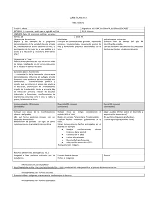 CLASE A CLASE 2014
MES: AGOSTO
Curso: 6° básico Asignatura: HISTORIA ,GEOGRAFIA Y CIENCIAS SOCIALES
MÓDULO: 1 Economía y política en el siglo XX en Chile EJES: Historia
UNIDAD 3: Siglo XX: economía, política y sociedad
Semana 23 Clase 39
Objetivos de Aprendizaje:
Explicar y dar ejemplos de la progresiva
democratización de la sociedad durante el siglo
XX, considerando el acceso creciente al voto, la
participación de la mujer en la vida pública y el
acceso a la educación y a la cultura, entre otros.
(OA7)
Habilidades:
Participar en conversaciones grupales, expresando
opiniones fundamentadas, respetando puntos de
vista y formulando preguntas relacionadas con el
tema.
Indicadores de evaluación:
Elaboran línea de tiempo del siglo XX
identificando períodos
Ubican de manera secuenciada los principales
hechos que tienden a la democratización.
Objetivos de la Clase:
Identifican los periodos del siglo XX en una línea
de tiempo localizando en ella hechos relevantes
en el proceso de democratización.
Conceptos Claves /Contenidos:
La consolidación de la clase media y la creciente
democratización, influencia del sufragio, el voto
femenino como evidencia de una sociedad más
democrática, transformaciones políticas y
sociales que permitieron el acceso más amplio a
la educación, disminución del analfabetismo,
impulso de la educación técnica y primaria, Ley
de instrucción primaria, creación de escuelas
industriales y femeninas., manifestaciones de
expresiones culturales como el cine, la radio, la
prensa, la televisión el disco.
Inicio/motivación (20 minutos)
(actividades)
Desarrollo (50 minutos)
(actividades)
Cierre (20 minutos)
(actividades)
Articular con clases de las manifestaciones
obreras y del pueblo.
¿De qué forma podemos vincular con un
desarrollo democrático?
Presentación de postales del siglo XX cómo
relacionamos con la ampliación democrática
Realizan línea de tiempo considerando el
periodo1900 al 2000
Dividen en periodo Parlamentario-Presidencialista
Localizan hechos relevantes: gobernantes de la
época.
Ubican temporalmente hechos entregados por el
docente por ejemplo
• Huelgas manifestaciones obreras
(matanza Santa María )
• Constitución de 1925
• Luchas educacionales
• Derecho Sufragio femenino
• Interrupción democrática 1973
Acompañan con imágenes
¿Qué puedes afirmar sobre el desarrollo y
amplificación democrática?
En que tema te gustaría profundizar.
(Tomar registro para próxima clase)
Recursos: (Materiales, bibliográficos, etc.)
Imágenes o bien portadas realizadas por los
estudiantes.
Formato línea de tiempo.
Hechos e imágenes.
Pizarra.
Información útil para el profesor:
http://www.educarchile.cl/ech/pro/app/detalle?ID=137809 puede ser útil para ejemplificar el proceso de democratización
Reforzamiento para alumnos iniciales:
Presentar video e imágenes para secuenciar mediados por el docente
Reforzamiento para alumnos avanzados:
 