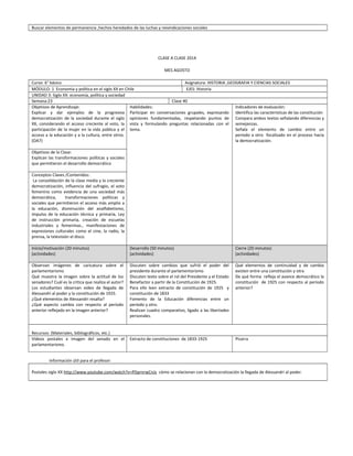 Buscar elementos de permanencia ,hechos heredados de las luchas y reivindicaciones sociales
CLASE A CLASE 2014
MES AGOSTO
Curso: 6° básico Asignatura: HISTORIA ,GEOGRAFIA Y CIENCIAS SOCIALES
MÓDULO: 1 Economía y política en el siglo XX en Chile EJES: Historia
UNIDAD 3: Siglo XX: economía, política y sociedad
Semana:23 Clase 40
Objetivos de Aprendizaje:
Explicar y dar ejemplos de la progresiva
democratización de la sociedad durante el siglo
XX, considerando el acceso creciente al voto, la
participación de la mujer en la vida pública y el
acceso a la educación y a la cultura, entre otros.
(OA7)
Habilidades:
Participar en conversaciones grupales, expresando
opiniones fundamentadas, respetando puntos de
vista y formulando preguntas relacionadas con el
tema.
Indicadores de evaluación:
Identifica las características de las constitución
Compara ambos textos señalando diferencias y
semejanzas.
Señala el elemento de cambio entre un
periodo a otro focalizado en el proceso hacia
la democratización.
Objetivos de la Clase:
Explican las transformaciones políticas y sociales
que permitieron el desarrollo democrático
Conceptos Claves /Contenidos:
La consolidación de la clase media y la creciente
democratización, influencia del sufragio, el voto
femenino como evidencia de una sociedad más
democrática, transformaciones políticas y
sociales que permitieron el acceso más amplio a
la educación, disminución del analfabetismo,
impulso de la educación técnica y primaria, Ley
de instrucción primaria, creación de escuelas
industriales y femeninas., manifestaciones de
expresiones culturales como el cine, la radio, la
prensa, la televisión el disco.
Inicio/motivación (20 minutos)
(actividades)
Desarrollo (50 minutos)
(actividades)
Cierre (20 minutos)
(actividades)
Observan imágenes de caricatura sobre el
parlamentarismo
Qué muestra la imagen sobre la actitud de los
senadores? Cuál es la critica que realiza el autor?
Los estudiantes observan video de llegada de
Alessandri al poder y la constitución de 1925.
¿Qué elementos de Alessandri resalta?
¿Qué aspecto cambia con respecto al período
anterior reflejado en la imagen anterior?
Discuten sobre cambios que sufrió el poder del
presidente durante el parlamentarismo
Discuten texto sobre el rol del Presidente y el Estado
Benefactor a partir de la Constitución de 1925.
Para ello leen extracto de constitución de 1925 y
constitución de 1833
Fomento de la Educación diferencias entre un
período y otro.
Realizan cuadro comparativo, ligado a las libertades
personales.
Qué elementos de continuidad y de cambio
existen entre una constitución y otra
De qué forma refleja el avance democrático la
constitución de 1925 con respecto al período
anterior?
Recursos: (Materiales, bibliográficos, etc.)
Videos postales e imagen del senado en el
parlamentarismo.
Extracto de constituciones de 1833-1925 Pizarra
Información útil para el profesor:
Postales siglo XX http://www.youtube.com/watch?v=PDprnrwCnJs cómo se relacionan con la democratización la llegada de Alessandri al poder.
 