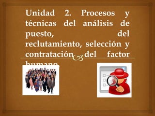 Unidad 2. Procesos y
técnicas del análisis de
puesto, del
reclutamiento, selección y
contratación del factor
humano.
 