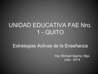 UNIDAD EDUCATIVA FAE Nro. 
1 - QUITO 
Estrategias Activas de la Enseñanza 
Ing. Michael Sigcha, Mgs 
Julio - 2014 
 