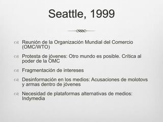 Seattle, 1999Reunión de la Organización Mundial del Comercio (OMC/WTO)Protesta de jóvenes: Otro mundo es posible. Crítica al poder de la OMCFragmentación de interesesDesinformación en los medios: Acusaciones de molotovs y armas dentro de jóvenesNecesidad de plataformas alternativas de medios: Indymedia