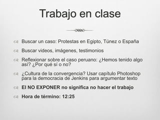 Trabajo en claseBuscar un caso: Protestas en Egipto, Túnez o EspañaBuscar videos, imágenes, testimoniosReflexionar sobre el caso peruano: ¿Hemos tenido algo así? ¿Por qué sí o no?¿Cultura de la convergencia? Usar capítulo Photoshop para la democracia de Jenkins para argumentar textoEl NO EXPONER no significa no hacer el trabajoHora de término: 12:25