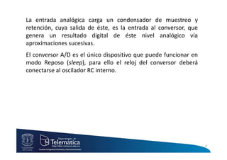 La entrada analógica carga un condensador de muestreo y
retención, cuya salida de éste, es la entrada al conversor, que
genera un resultado digital de éste nivel analógico vía
aproximaciones sucesivas.
El conversor A/D es el único dispositivo que puede funcionar en
modo Reposo (sleep), para ello el reloj del conversor deberá
conectarse al oscilador RC interno.
6
 