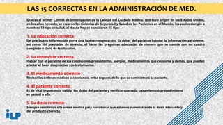 Gracias al primer Comité de Investigación de la Calidad del Cuidado Médico, que tuvo origen en los Estados Unidos,
en los años noventa, se crearon los Sistemas de Seguridad y Salud de los Pacientes en el Mundo, los cuales dan pie a
nuestros 11 tips en salud, el día de hoy se consideran 15 tips:
1. La educación correcta
De una buena información parte una buena recuperación. Es deber del paciente brindar la información pertinente,
así como del prestador de servicio, el hacer las preguntas adecuadas de manera que se cuente con un cuadro
completo y claro de la situación.
2. La entrevista correcta
Hablar con el paciente de sus condiciones preexistentes, alergias, medicamentos que consume y demás, que puedan
afectar el buen diagnóstico y/o tratamiento.
3. El medicamento correcto
Revisar las órdenes médicas a conciencia, estar seguros de lo que se suministrará al paciente.
4. El paciente correcto
Es de vital importancia validar los datos del paciente y verificar que cada tratamiento o procedimiento
es para él o ella.
5. La dosis correcta
Siempre remitirnos a la orden médica para corroborar que estamos suministrando la dosis adecuada y
del producto correcto.
LAS 15 CORRECTAS EN LA ADMINISTRACIÓN DE MED.
 