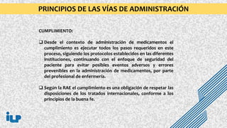 CUMPLIMIENTO:
 Desde el contexto de administración de medicamentos el
cumplimiento es ejecutar todos los pasos requeridos en este
proceso, siguiendo los protocolos establecidos en las diferentes
instituciones, continuando con el enfoque de seguridad del
paciente para evitar posibles eventos adversos y errores
prevenibles en la administración de medicamentos, por parte
del profesional de enfermería.
 Según la RAE el cumplimiento es una obligación de respetar las
disposiciones de los tratados internacionales, conforme a los
principios de la buena fe.
PRINCIPIOS DE LAS VÍAS DE ADMINISTRACIÓN
 