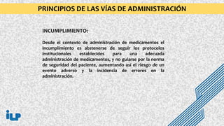 INCUMPLIMIENTO:
Desde el contexto de administración de medicamentos el
incumplimiento es abstenerse de seguir los protocolos
institucionales establecidos para una adecuada
administración de medicamentos, y no guiarse por la norma
de seguridad del paciente, aumentando así el riesgo de un
evento adverso y la incidencia de errores en la
administración.
PRINCIPIOS DE LAS VÍAS DE ADMINISTRACIÓN
 