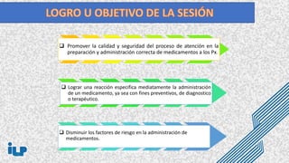  Promover la calidad y seguridad del proceso de atención en la
preparación y administración correcta de medicamentos a los Px.
 Disminuir los factores de riesgo en la administración de
medicamentos.
disminuir los factores de riesgo en la administración tgt
 Lograr una reacción especifica mediatamente la administración
de un medicamento, ya sea con fines preventivos, de diagnostico
o terapéutico.
 