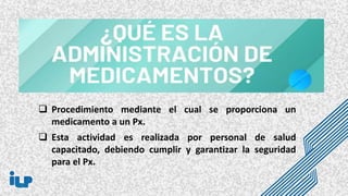  Procedimiento mediante el cual se proporciona un
medicamento a un Px.
 Esta actividad es realizada por personal de salud
capacitado, debiendo cumplir y garantizar la seguridad
para el Px.
 