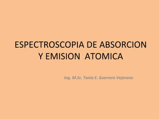 ESPECTROSCOPIA DE ABSORCION
     Y EMISION ATOMICA

          Ing. M.Sc. Tania E. Guerrero Vejarano
 