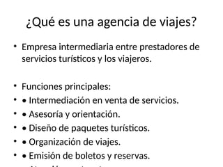 ¿Qué es una agencia de viajes?
• Empresa intermediaria entre prestadores de
servicios turísticos y los viajeros.
• Funciones principales:
• • Intermediación en venta de servicios.
• • Asesoría y orientación.
• • Diseño de paquetes turísticos.
• • Organización de viajes.
• • Emisión de boletos y reservas.
 
