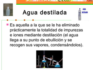 Agua destilada
   Es aquella a la que se le ha eliminado
    prácticamente la totalidad de impurezas
    e iones mediante destilación (el agua
    llega a su punto de ebullición y se
    recogen sus vapores, condensándolos).
 