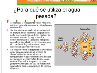 ¿Para qué se utiliza el agua
               pesada?
   Moderador y refrigerante en los reactores
    nucleares que utilizan uranio natural como
    combustible.
   Su función como moderador es disminuir
    la energía de los neutrones desprendidos
    en la reacción de fisión de los núcleos de
    uranio de manera de lograr que los
    neutrones tengan la velocidad apropiada
    para el choque efectivo con otros núcleos
    del combustible y así mantener una
    reacción en cadena controlada.
   Su función como refrigerante es evacuar el
    calor generado durante el proceso de
    fisión, evitando que se alcancen
    temperaturas excesivamente elevadas que
    perjudiquen los materiales del núcleo del
    reactor. Este calor se aprovecha para
    generar vapor que a su vez se expande en
    una turbina para la producción de energía
    eléctrica.
 