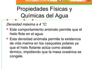Propiedades Físicas y
       Químicas del Agua
Densidad máxima a 4 °C:
 Este comportamiento anómalo permite que el
  hielo flote en el agua.
 Esta densidad anómala permite la existencia
  de vida marina en los casquetes polares ya
  que el hielo flotante actúa como aislate
  térmico, impidiendo que la masa oceánica se
  congele.
 