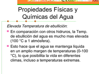 Propiedades Físicas y
       Químicas del Agua
Elevada Temperatura de ebullición:
 En comparación con otros hidruros, la Temp.
  de ebullición del agua es mucho mas elevada
  (100 °C a 1 atmósfera).
 Esto hace que el agua se mantenga liquida
  en un amplio margen de temperaturas (0-100
  °C), lo que posibilita la vida en diferentes
  climas, incluso a temperaturas extremas.
 