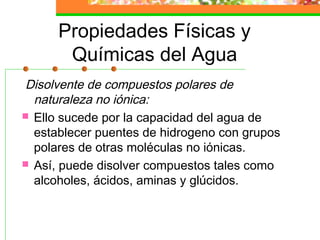 Propiedades Físicas y
       Químicas del Agua
Disolvente de compuestos polares de
  naturaleza no iónica:
 Ello sucede por la capacidad del agua de
  establecer puentes de hidrogeno con grupos
  polares de otras moléculas no iónicas.
 Así, puede disolver compuestos tales como
  alcoholes, ácidos, aminas y glúcidos.
 