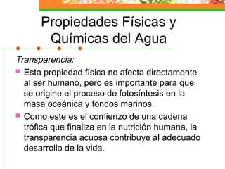 Propiedades Físicas y
       Químicas del Agua
Transparencia:
 Esta propiedad física no afecta directamente
  al ser humano, pero es importante para que
  se origine el proceso de fotosíntesis en la
  masa oceánica y fondos marinos.
 Como este es el comienzo de una cadena
  trófica que finaliza en la nutrición humana, la
  transparencia acuosa contribuye al adecuado
  desarrollo de la vida.
 