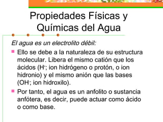 Propiedades Físicas y
       Químicas del Agua
El agua es un electrolito débil:
 Ello se debe a la naturaleza de su estructura
  molecular. Libera el mismo catión que los
  ácidos (H+; ion hidrógeno o protón, o ion
  hidronio) y el mismo anión que las bases
  (OH-; ion hidroxilo).
 Por tanto, el agua es un anfolito o sustancia
  anfótera, es decir, puede actuar como ácido
  o como base.
 