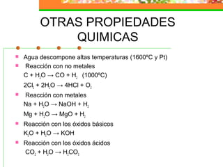 OTRAS PROPIEDADES
             QUIMICAS
   Agua descompone altas temperaturas (1600ºC y Pt)
   Reacción con no metales
    C + H2O → CO + H2 (1000ºC)
    2Cl2 + 2H2O → 4HCl + O2
   Reacción con metales
    Na + H2O → NaOH + H2
    Mg + H2O → MgO + H2
   Reacción con los óxidos básicos
    K2O + H2O → KOH
   Reacción con los óxidos ácidos
    CO2 + H2O → H2CO3
 