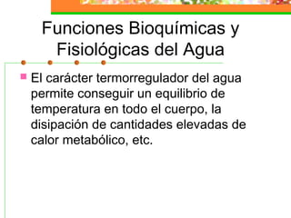 Funciones Bioquímicas y
      Fisiológicas del Agua
   El carácter termorregulador del agua
    permite conseguir un equilibrio de
    temperatura en todo el cuerpo, la
    disipación de cantidades elevadas de
    calor metabólico, etc.
 