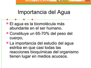 Importancia del Agua
 El agua es la biomolécula más
  abundante en el ser humano.
 Constituye un 65-70% del peso del
  cuerpo,
 La importancia del estudio del agua
  estriba en que casi todas las
  reacciones bioquímicas del organismo
  tienen lugar en medios acuosos.
 