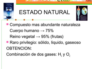 ESTADO NATURAL
 Compuesto mas abundante naturaleza
  Cuerpo humano → 75%
  Reino vegetal → 95% (frutas)
 Raro privilegio: sólido, liquido, gaseoso

OBTENCION:
Combinación de dos gases: H2 y O2
 