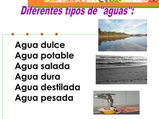 Agua dulce
Agua potable
Agua salada
Agua dura
Agua destilada
Agua pesada
 