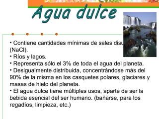 • Contiene cantidades mínimas de sales disueltas,
(NaCl).
• Ríos y lagos.
• Representa sólo el 3% de toda el agua del planeta.
• Desigualmente distribuida, concentrándose más del
90% de la misma en los casquetes polares, glaciares y
masas de hielo del planeta.
• El agua dulce tiene múltiples usos, aparte de ser la
bebida esencial del ser humano. (bañarse, para los
regadíos, limpieza, etc.)
 