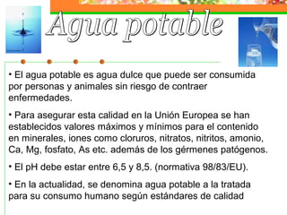 • El agua potable es agua dulce que puede ser consumida
por personas y animales sin riesgo de contraer
enfermedades.
• Para asegurar esta calidad en la Unión Europea se han
establecidos valores máximos y mínimos para el contenido
en minerales, iones como cloruros, nitratos, nitritos, amonio,
Ca, Mg, fosfato, As etc. además de los gérmenes patógenos.
• El pH debe estar entre 6,5 y 8,5. (normativa 98/83/EU).
• En la actualidad, se denomina agua potable a la tratada
para su consumo humano según estándares de calidad
 