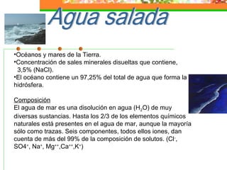 •Océanos y mares de la Tierra.
•Concentración de sales minerales disueltas que contiene,
 3,5% (NaCl).
•El océano contiene un 97,25% del total de agua que forma la
hidrósfera.

Composición
El agua de mar es una disolución en agua (H2O) de muy
diversas sustancias. Hasta los 2/3 de los elementos químicos
naturales está presentes en el agua de mar, aunque la mayoría
sólo como trazas. Seis componentes, todos ellos iones, dan
cuenta de más del 99% de la composición de solutos. (Cl -,
SO4=, Na+, Mg++,Ca++,K+)
 