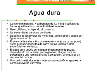 Agua dura
   Contiene minerales, > carbonatos de Ca y Mg y sulfatos de
    hierro, que lleva en si un tanto del óxido rojizo,
   Uso cotidiano, incluyendo el consumo
   No tiene nitidez del agua purificada
   Depende de los niveles de minerales, tiene sabor y puede ser
    ligeramente turbia.
   Presencia de sales cálcicos y magnésicas (dureza temporal)
    suele producir depósitos de sarro en las teteras y otras
    superficies en contacto.
   El agua dura puede ser sacada directamente de pozos,
    dependiendo de la tierra; por lo general, el agua dura no
    pertenece a una red citadina de distribución, sino que es un
    recurso del campo.
   Uno de los métodos más modernos para purificar agua es la
    ósmosis reversa u inversa.
 