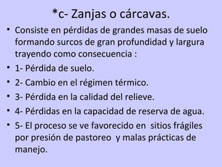 *c- Zanjas o cárcavas.
• Consiste en pérdidas de grandes masas de suelo
formando surcos de gran profundidad y largura
trayendo como consecuencia :
• 1- Pérdida de suelo.
• 2- Cambio en el régimen térmico.
• 3- Pérdida en la calidad del relieve.
• 4- Pérdidas en la capacidad de reserva de agua.
• 5- El proceso se ve favorecido en sitios frágiles
por presión de pastoreo y malas prácticas de
manejo.
 