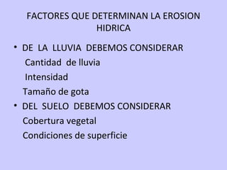 FACTORES QUE DETERMINAN LA EROSION
HIDRICA
• DE LA LLUVIA DEBEMOS CONSIDERAR
Cantidad de lluvia
Intensidad
Tamaño de gota
• DEL SUELO DEBEMOS CONSIDERAR
Cobertura vegetal
Condiciones de superficie
 
