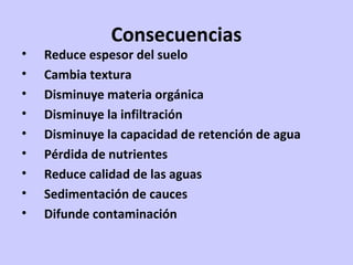 Consecuencias
• Reduce espesor del suelo
• Cambia textura
• Disminuye materia orgánica
• Disminuye la infiltración
• Disminuye la capacidad de retención de agua
• Pérdida de nutrientes
• Reduce calidad de las aguas
• Sedimentación de cauces
• Difunde contaminación
 