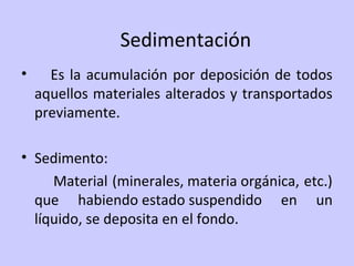Sedimentación
• Es la acumulación por deposición de todos
aquellos materiales alterados y transportados
previamente.
• Sedimento:
Material (minerales, materia orgánica, etc.)
que habiendo estado suspendido en un
líquido, se deposita en el fondo.
 