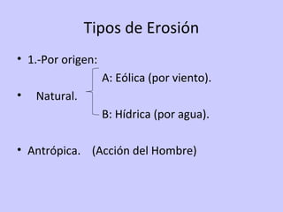 Tipos de Erosión
• 1.-Por origen:
A: Eólica (por viento).
• Natural.
B: Hídrica (por agua).
• Antrópica. (Acción del Hombre)
 